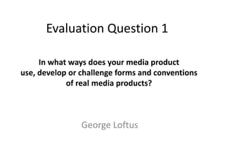 Evaluation Question 1

     In what ways does your media product
use, develop or challenge forms and conventions
            of real media products?



                George Loftus
 