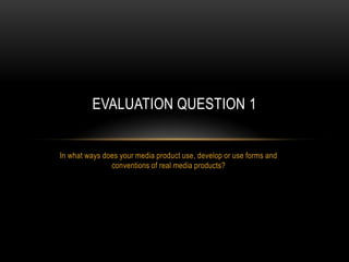 EVALUATION QUESTION 1


In what ways does your media product use, develop or use forms and
               conventions of real media products?
 