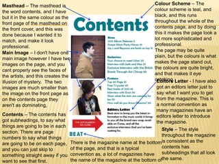 Masthead – The masthead is                                             Colour Scheme – The
the word contents, and I have                                          colour scheme is teal, and
but it in the same colour as the                                       black, and this runs
front page of the masthead on                                          throughout the whole of the
the front cover, and this was                                          contents page, and by doing
done because I wanted it to                                            this it makes the page look a
match, and make it look                                                lot more sophisticated and
professional.                                                          professional.
                                                                       The page may be quite
Main Image – I don't have one
                                                                       plain, but the colours is what
main image however I have two
                                                                       makes the page stand out,
images on the page, and you
                                                                       the colours are quite bright,
cant properly see the faces of
                                                                       and that makes it eye
the artists, and this creates the
                                                                       catching. Letter - I have also
                                                                        Editors
illusion of mystery. The two
images are much smaller than                                            got an editors letter just to
the image on the front page as                                          say what I want you to get
on the contents page they                                               from the magazine. This is
aren't as dominating,                                                   a normal convention as
                                                                        many magazines have an
Contents – The contents has                                             editors letter to introduce
got subheadings, to say what                                            the magazine.
things are going to be in each
                                                                          Style – The style
section. There are page
                                                                          throughout the magazine
numbers to say what things
are going to be on each page,    There is the magazine name at the bottomis consistent as the
                                 of the page, and that is a typical       contents has
and you can just skip to
                                 convention as, a lot of magazines have   subheadings that all look
something straight away if you
want to see that first.          the name of the magazine at the bottom ofthe same.
 