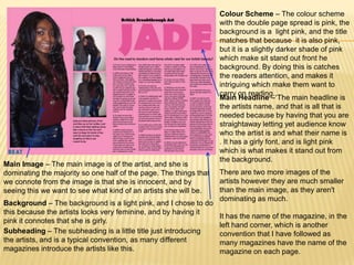 Colour Scheme – The colour scheme
                                                                   with the double page spread is pink, the
                                                                   background is a light pink, and the title
                                                                   matches that because it is also pink,
                                                                   but it is a slightly darker shade of pink
                                                                   which make sit stand out front he
                                                                   background. By doing this is catches
                                                                   the readers attention, and makes it
                                                                   intriguing which make them want to
                                                                   carry on reading.,
                                                                   Main Headline – The main headline is
                                                                   the artists name, and that is all that is
                                                                   needed because by having that you are
                                                                   straightaway letting yet audience know
                                                                   who the artist is and what their name is
                                                                   . It has a girly font, and is light pink
                                                                   which is what makes it stand out from
                                                                   the background.
Main Image – The main image is of the artist, and she is
dominating the majority so one half of the page. The things that   There are two more images of the
we connote from the image is that she is innocent, and by          artists however they are much smaller
seeing this we want to see what kind of an artists she will be.    than the main image, as they aren't
                                                                   dominating as much.
Background – The background is a light pink, and I chose to do
this because the artists looks very feminine, and by having it
                                                                   It has the name of the magazine, in the
pink it connotes that she is girly.
                                                                   left hand corner, which is another
Subheading – The subheading is a little title just introducing     convention that I have followed as
the artists, and is a typical convention, as many different        many magazines have the name of the
magazines introduce the artists like this.                         magazine on each page.
 
