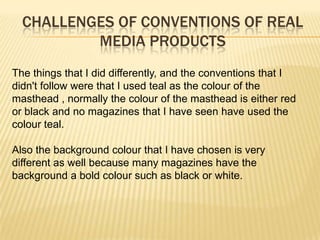 CHALLENGES OF CONVENTIONS OF REAL
          MEDIA PRODUCTS
The things that I did differently, and the conventions that I
didn't follow were that I used teal as the colour of the
masthead , normally the colour of the masthead is either red
or black and no magazines that I have seen have used the
colour teal.

Also the background colour that I have chosen is very
different as well because many magazines have the
background a bold colour such as black or white.
 