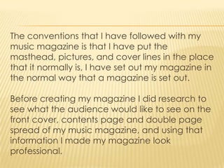 The conventions that I have followed with my
music magazine is that I have put the
masthead, pictures, and cover lines in the place
that it normally is, I have set out my magazine in
the normal way that a magazine is set out.

Before creating my magazine I did research to
see what the audience would like to see on the
front cover, contents page and double page
spread of my music magazine, and using that
information I made my magazine look
professional.
 