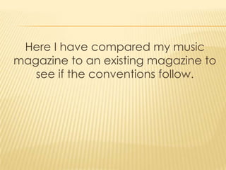 Here I have compared my music
magazine to an existing magazine to
   see if the conventions follow.
 