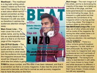 Masthead – The masthead                                                   Main Image – The main image is of
is in big bold writing which                                              the artists, and he is dominating the
makes it stand out from the                                               majority of the page, he is taking up
rest of the magazine, it is in                                            two thirds of the page, and that
a teal colour which isn't a                                               looks good because it is supposed
                                                                          to be dominating the page. He is
typical convention as they
                                                                          dressed in a gilet jacket and that
are normally black or red.
                                                                          matches the conventions of my
However it is still very bold,                                            magazine which is hip hop as that
so therefore it catches the                                               is how they dress. The image is a
audiences attention straight                                              medium close up shot which is
away.                                                                     The Sell/Cover Lines – The
                                                                          typical in a music magazine. cover
Main Cover Line – The                                                     lines are of other artists and what
main cover line is the                                                    will be inside of the magazine. By
artists name, and by doing                                                having the other artists name s on
this we automatically know                                                the front cover it attracts the
who it is that is on the front                                            audiences attention, into wanting to
                                                                          buy the magazine
page of the magazine.                                                     Colour Scheme – There is a
Use Of Pull Quote – The                                                   colour scheme going throughput
pull quote is based on a                                                  the magazine, it is teal, black and
quote what the artists has                                                dark pink/purple. By doing this I
said and that is what would                                               have made my magazine look very
                                                                          professional as it isn't just loads of
lure the audience into buying
                                                                          different colours on the magazine.
the magazine because they
                                                                          Background – The background
would be intrigued to see                                                 colour is teal blended in with white,
what else the artists is going                                            and I have chosen to have it teal
tohas the issue number, and the date it has been released, and that it
It say.                                                                   and white because it is different, it
a convention as that is on every magazine. It also has the price of the   matches with the masthead colour
issue and a barcode, and that is normal as well as every magazine         that I have chosen. It looks simple,
has to have the price on the front.                                       but still very appealing.
 