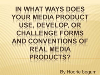 IN WHAT WAYS DOES
YOUR MEDIA PRODUCT
   USE, DEVELOP, OR
  CHALLENGE FORMS
AND CONVENTIONS OF
     REAL MEDIA
     PRODUCTS?

           By Hoorie begum
 