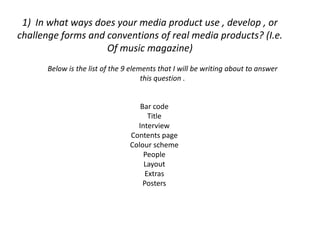 1) In what ways does your media product use , develop , or
challenge forms and conventions of real media products? (I.e.
                    Of music magazine)
      Below is the list of the 9 elements that I will be writing about to answer
                                     this question .


                                   Bar code
                                      Title
                                  Interview
                                Contents page
                                Colour scheme
                                    People
                                    Layout
                                     Extras
                                    Posters
 