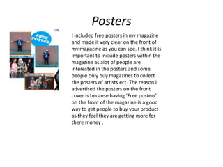 Posters
I included free posters in my magazine
and made it very clear on the front of
my magazine as you can see. I think it is
important to include posters within the
magazine as alot of people are
interested in the posters and some
people only buy magazines to collect
the posters of artists ect. The reason i
advertised the posters on the front
cover is because having ‘Free posters’
on the front of the magazine is a good
way to get people to buy your product
as they feel they are getting more for
there money .
 
