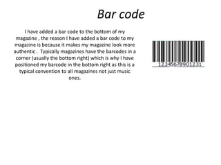 Bar code
     I have added a bar code to the bottom of my
 magazine , the reason I have added a bar code to my
magazine is because it makes my magazine look more
authentic . Typically magazines have the barcodes in a
 corner (usually the bottom right) which is why I have
 positioned my barcode in the bottom right as this is a
  typical convention to all magazines not just music
                         ones.
 