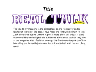 Title


The title to my magazine is the biggest font on the front cover and is
located at the top of the page. I have made the font with no main fill to it
, just a coloured outline , I think it gives it more effect this way as it stand
out very clearly and will grab the audience’s attention as soon as they look
at the magazine. Also I feel that my magazine front cover is quite pact’d so
by making the font with just an outline it doesn't clash with the rest of my
cover.
 