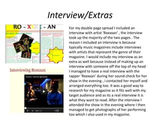 Interview/Extras
     For my double page spread I included an
     interview with artist ‘Roxxxan’ , the interview
     took up the majority of the two pages . The
     reason I included an interview is because
     typically music magazines include interviews
     with artists that represent the genre of their
     magazine. I would include my interview as an
     extra as well because instead of making up an
     interview with someone off the top of my head
     I managed to have a real interview with the
     rapper ‘Roxxxan’ during her sound check for her
     show in the evening , i contacted her myself and
     arranged everything too. It was a good way to
     research for my magazine as it fits well with my
     target audience and as its a real interview it is
     what they want to read. After the interview I
     attended the show in the evening where I then
     managed to get photographs of her performing
     too which I also used in my magazine.
 