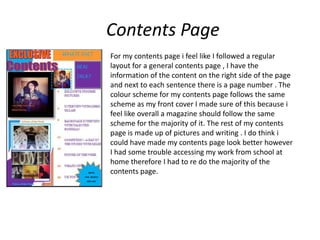 Contents Page
For my contents page i feel like I followed a regular
layout for a general contents page , I have the
information of the content on the right side of the page
and next to each sentence there is a page number . The
colour scheme for my contents page follows the same
scheme as my front cover I made sure of this because i
feel like overall a magazine should follow the same
scheme for the majority of it. The rest of my contents
page is made up of pictures and writing . I do think i
could have made my contents page look better however
I had some trouble accessing my work from school at
home therefore I had to re do the majority of the
contents page.
 