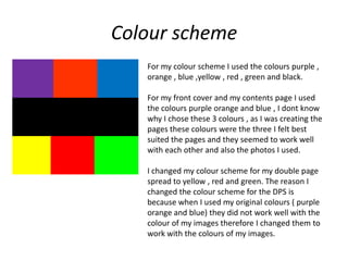 Colour scheme
   For my colour scheme I used the colours purple ,
   orange , blue ,yellow , red , green and black.

   For my front cover and my contents page I used
   the colours purple orange and blue , I dont know
   why I chose these 3 colours , as I was creating the
   pages these colours were the three I felt best
   suited the pages and they seemed to work well
   with each other and also the photos I used.

   I changed my colour scheme for my double page
   spread to yellow , red and green. The reason I
   changed the colour scheme for the DPS is
   because when I used my original colours ( purple
   orange and blue) they did not work well with the
   colour of my images therefore I changed them to
   work with the colours of my images.
 