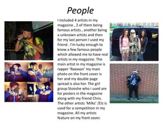 People
I included 4 artists in my
magazine , 2 of them being
famous artists , another being
a unknown artists and then
for my last person I used my
friend . I'm lucky enough to
know a few famous people
which allowed me to have real
artists in my magazine. The
main artist in my magazine is
rapper ‘Roxxxan’ my main
photo on the front cover is
her and my double page
spread is also her. The girl
group Stooshe who i used are
for posters in the magazine
along with my friend Chris.
The other artists ‘Milks’ /Elz is
used for a competition in my
magazine. All my artists
feature on my front cover.
 