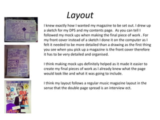 Layout
I knew exactly how I wanted my magazine to be set out. I drew up
a sketch for my DPS and my contents page. As you can tell I
followed my mock ups when making the final piece of work . For
my front cover instead of a sketch I done it on the computer as I
felt it needed to be more detailed than a drawing as the first thing
you see when you pick up a magazine is the front cover therefore
it has to be very detailed and organised.

I think making mock ups definitely helped as it made it easier to
create my final pieces of work as I already knew what the page
would look like and what it was going to include.

I think my layout follows a regular music magazine layout in the
sense that the double page spread is an interview ect.
 