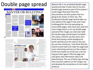 Double page spread   Bottom left is my annotated double page
                     spread and how it looks next to my own
                     double page spread as part of the project, I
                     used images that were from the
                     documentary and also quotes that are
                     going to be shown in there too. The
                     professional double page spread takes up
                     one whole of the page in text and I have
                     challenged this form by spreading my
                     across both pages, they have also used one
                     main image where as on my double page
                     spread all the images are vital and make
                     the double page spread layout complete.
                     The colour schemes are the same and I
                     think that having a white background
                     works well because the colours that you
                     do use then stand out. I also think that the
                     columns work well and make the page look
                     more interesting and not just like a book, I
                     think that maybe my article was a bit too
                     long but then again it fills the page and
                     only gives vital information about the
                     documentary. The use of drop caps and tag
                     lines and also captions on the images use
                     and develop the conventions of real media
                     products.
 