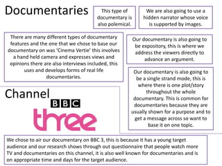 Documentaries                            This type of
                                       documentary is
                                                              We are also going to use a
                                                             hidden narrator whose voice
                                       also polemical.          is supported by images.

 There are many different types of documentary           Our documentary is also going to
 features and the one that we chose to base our           be expository, this is where we
documentary on was ‘Cinema Vertie’ this involves          address the viewers directly to
  a hand held camera and expresses views and                  advance an argument.
 opinions there are also interviews included, this
       uses and develops forms of real life            Our documentary is also going to
                 documentaries.                         be a single strand mode, this is
                                                         where there is one plot/story
Channel                                                      throughout the whole
                                                       documentary. This is common for
                                                       documentaries because they are
                                                      usually shown for a purpose and to
                                                       get a message across so want to
                                                              base it on one topic.

We chose to air our documentary on BBC 3, this is because it has a young target
audience and our research shows through out questionnaire that people watch more
TV and documentaries on this channel, it is also well known for documentaries and is
on appropriate time and days for the target audience.
 