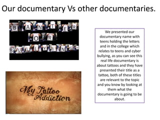 Our documentary Vs other documentaries.

                              We presented our
                          documentary name with
                          teens holding the letters
                          and in the college which
                         relates to teens and cyber
                        bullying, as you can see this
                           real life documentary is
                        about tattoos and they have
                          presented their title as a
                         tattoo, both of these titles
                          are relevant to the topic
                        and you know by looking at
                                them what the
                        documentary is going to be
                                     about.
 