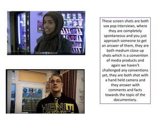 These screen shots are both
 vox pop interviews, where
    they are completely
 spontaneous and you just
 approach someone to get
an answer of them, they are
   both medium close up
shots which is a convention
   of media products and
      again we haven't
challenged any conventions
yet, they are both shot with
  a hand held camera and
      they answer with
    comments and facts
  towards the topic of the
        documentary.
 