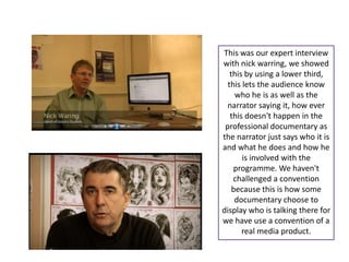 This was our expert interview
with nick warring, we showed
   this by using a lower third,
  this lets the audience know
     who he is as well as the
  narrator saying it, how ever
   this doesn't happen in the
 professional documentary as
the narrator just says who it is
and what he does and how he
       is involved with the
    programme. We haven't
    challenged a convention
    because this is how some
     documentary choose to
display who is talking there for
we have use a convention of a
       real media product.
 