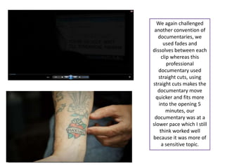 We again challenged
 another convention of
   documentaries, we
      used fades and
dissolves between each
     clip whereas this
        professional
   documentary used
   straight cuts, using
straight cuts makes the
  documentary move
 quicker and fits more
   into the opening 5
        minutes, our
 documentary was at a
slower pace which I still
    think worked well
because it was more of
     a sensitive topic.
 