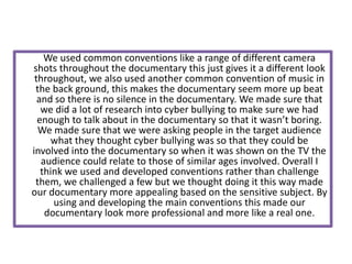 We used common conventions like a range of different camera
shots throughout the documentary this just gives it a different look
 throughout, we also used another common convention of music in
 the back ground, this makes the documentary seem more up beat
  and so there is no silence in the documentary. We made sure that
   we did a lot of research into cyber bullying to make sure we had
  enough to talk about in the documentary so that it wasn’t boring.
  We made sure that we were asking people in the target audience
      what they thought cyber bullying was so that they could be
involved into the documentary so when it was shown on the TV the
   audience could relate to those of similar ages involved. Overall I
   think we used and developed conventions rather than challenge
 them, we challenged a few but we thought doing it this way made
our documentary more appealing based on the sensitive subject. By
      using and developing the main conventions this made our
    documentary look more professional and more like a real one.
 