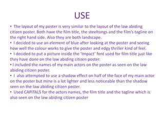 USE
• The layout of my poster is very similar to the layout of the law abiding
citizen poster. Both have the film title, the steeltongs and the film’s tagline on
the right hand side. Also they are both landscape.
• I decided to use an element of blue after looking at the poster and seeing
how well the colour works to give the poster and edgy thriller kind of feel.
• I decided to put a picture inside the ‘Impact’ font used for film title just like
they have done on the law abiding citizen poster.
• I included the names of my main actors on the poster as seen on the law
abiding citizen poster.
• I also attempted to use a shadow effect on half of the face of my main actor
on the poster but mine is a lot lighter and less noticeable than the shadow
seen on the law abiding citizen poster.
• Used CAPITALS for the actors names, the film title and the tagline which is
also seen on the law abiding citizen poster
 
