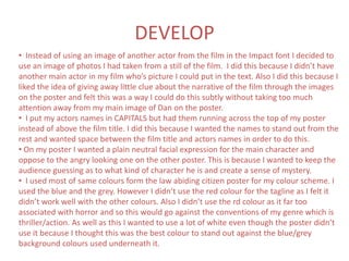 DEVELOP
• Instead of using an image of another actor from the film in the Impact font I decided to
use an image of photos I had taken from a still of the film. I did this because I didn’t have
another main actor in my film who’s picture I could put in the text. Also I did this because I
liked the idea of giving away little clue about the narrative of the film through the images
on the poster and felt this was a way I could do this subtly without taking too much
attention away from my main image of Dan on the poster.
• I put my actors names in CAPITALS but had them running across the top of my poster
instead of above the film title. I did this because I wanted the names to stand out from the
rest and wanted space between the film title and actors names in order to do this.
• On my poster I wanted a plain neutral facial expression for the main character and
oppose to the angry looking one on the other poster. This is because I wanted to keep the
audience guessing as to what kind of character he is and create a sense of mystery.
• I used most of same colours form the law abiding citizen poster for my colour scheme. I
used the blue and the grey. However I didn’t use the red colour for the tagline as I felt it
didn’t work well with the other colours. Also I didn’t use the rd colour as it far too
associated with horror and so this would go against the conventions of my genre which is
thriller/action. As well as this I wanted to use a lot of white even though the poster didn’t
use it because I thought this was the best colour to stand out against the blue/grey
background colours used underneath it.
 