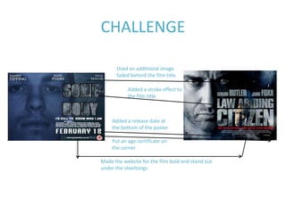 CHALLENGE

      Used an additional image
      faded behind the film title

           Added a stroke effect to
           the film title



    Added a release date at
    the bottom of the poster

    Put an age certificate on
    the corner

Made the website for the film bold and stand out
under the steeltongs
 