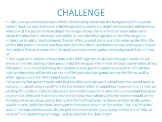 CHALLENGE
• I included an additional picture which I deliberately faded into the background of the poster
(which I had not seen before on a thriller poster) to add to the depth of the poster and for those
who look at the poster in more detail this images allows them to find out more information
about the plot that is otherwise not visible or not advertised greatly on the film magazine.
• I decided to add a black coloured ‘Stroke’ effect around the letters that make up the film title
on the film poster I created and have not seen this effect used before on any other poster. I used
the stroke effect as it made the title stand out much more against the background it sits in front
of.
• On my poster I added a release date and a BBFC age certificate even though I could not see
these on the law abiding citizen poster. I did this because I feel these are basic conventions of any
film poster and should definitely be included as they give the audience essential information
such as when they will be able to see the film and what age group can see the film as well as
which age group is the film’s target audience.
• Also on my film poster I made sure that the films website was it a bold font that would make it
stand out instead using a small font for the website which is something I have commonly seen on
existing film posters. I did this because in the modern world the internet is a important tool used
to promote a film and if someone wanted to know more about a film the internet would be the
first place they would go and so having the film’s official website clearly written on the poster
would be very useful for those who want to find more about the film online. The ‘GUESS WHO’
part of the web address could also be part of a viral marketing campaign similar to the ‘why so
serious?’ viral marketing campaign used to promote The dark Knight.
 