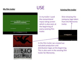 My film trailer   USE                          Existing film trailer


                   In my trailer I used          Shot showing the
                   the conventional              company logo taken
                   mpaa rating screen            from the Memento
                   which is also seen at         trailer.
                   the beginning of
                   every existing film
                   trailer.




                  In the film trailer we created we
                  included production and
                  distribution logos at the beginning.
                  This is also seen in the existing film
                  trailer for Memento.
 