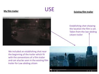 My film trailer                          USE        Existing film trailer




                                                Establishing shot showing
                                                the location the film is set.
                                                Taken from the law abiding
                                                citizen trailer




    We included an establishing shot near
    the beginning of the trailer which fit
    with the conventions of a film trailer
    and can also be seen in the existing film
    trailer for Law abiding citizen
 