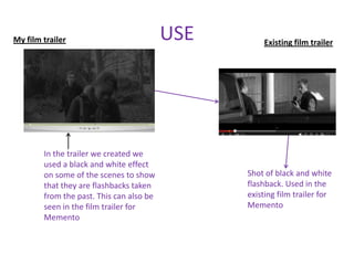 My film trailer                           USE       Existing film trailer




        In the trailer we created we
        used a black and white effect
        on some of the scenes to show           Shot of black and white
        that they are flashbacks taken          flashback. Used in the
        from the past. This can also be         existing film trailer for
        seen in the film trailer for            Memento
        Memento
 