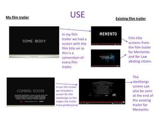My film trailer               USE         Existing film trailer



                       In my film
                       trailer we had a           Film title
                       screen with the            screens-from
                       film title on as           the film trailer
                       this is a                  for Memento
                       convention of              and for Law
                       every film                 abiding citizen.
                       trailer.

                                                     The
                                                     steeltongs
                  In our film trailer                screen can
                  we included a                      also be seen
                  screen for the
                                                     at the end of
                  steeltongs as this
                  makes the trailer                  the existing
                  more professional                  trailer for
                                                     Memento
 