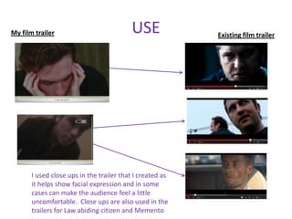My film trailer                           USE              Existing film trailer




       I used close ups in the trailer that I created as
       it helps show facial expression and in some
       cases can make the audience feel a little
       uncomfortable. Close ups are also used in the
       trailers for Law abiding citizen and Memento
 
