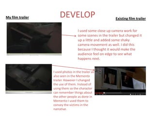 My film trailer       DEVELOP                               Existing film trailer


                                    I used some close up camera work for
                                    some scenes in the trailer but changed it
                                    up a little and added some shaky
                                    camera movement as well. I did this
                                    because I thought it would make the
                                    audience feel on edge to see what
                                    happens next.


                  I used photos in the trailer as
                  also seen in the Memento
                  trailer. However I changed
                  the use of them. Instead of
                  using them so the character
                  can remember things about
                  the other people as done in
                  Memento I used them to
                  convey the victims in the
                  narrative.
 