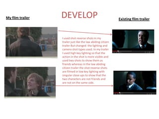 My film trailer   DEVELOP                                     Existing film trailer



                  I used shot reverse shots in my
                  trailer just like the law abiding citizen
                  trailer But changed the lighting and
                  camera shot types used. In my trailer
                  I used high key lighting so that the
                  action in the shot is more visible and
                  used two shots to show them as
                  friends whereas in the law abiding
                  citizen trailer the shot reverse shots
                  are filmed in low key lighting with
                  singular close ups to show that the
                  two characters are not friends and
                  are not on the same side.
 