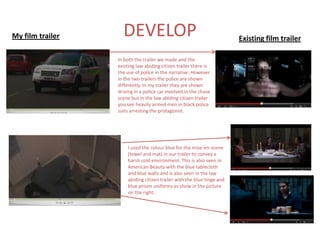 My film trailer     DEVELOP                                             Existing film trailer

                  In both the trailer we made and the
                  existing law abiding citizen trailer there is
                  the use of police in the narrative. However
                  in the two trailers the police are shown
                  differently. In my trailer they are shown
                  driving in a police car involved in the chase
                  scene but in the law abiding citizen trailer
                  you see heavily armed men in black police
                  suits arresting the protagonist.




                      I used the colour blue for the mise-en-scene
                      (towel and mat) in our trailer to convey a
                      harsh cold environment. This is also seen in
                      American Beauty with the blue tablecloth
                      and blue walls and is also seen in the law
                      abiding citizen trailer with the blue tinge and
                      blue prison uniforms as show in the picture
                      on the right.
 