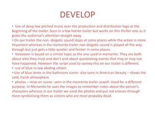 DEVELOP
• Use of deep low pitched music over the production and distribution logo at the
beginning of the trailer. Seen in a few horror trailer but works on this thriller one as it
grabs the audience’s attention straight away.
• On our trailer the non- diegetic sound stops at some places while the action is more
important whereas in the memento trailer non diegetic sound is played all the way
through but just gets a little quieter and fainter in some places.
• Voiceover is based on a similar topic as the one used in memento. They are both
about who they trust and don’t and about questioning events that may or may not
have happened. However the script used to convey this on our trailer is different.
• use of blue-in law abiding citizen
• Use of blue items in the bathroom scene- also seen in American beauty – shows the
cold, harsh atmosphere
• photos – mise-en scene- seen in the memento trailer aswell. Used for a different
purpose. In Memento he uses the images to remember notes about the person’s
characters whereas in our trailer we used the photos and put red crosses through
them symbolising them as victims who are most probably dead.
 