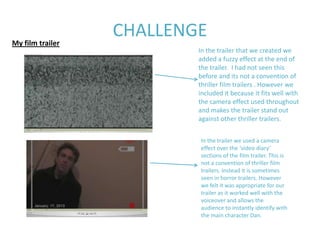 My film trailer
                  CHALLENGE
                          In the trailer that we created we
                          added a fuzzy effect at the end of
                          the trailer. I had not seen this
                          before and its not a convention of
                          thriller film trailers . However we
                          included it because it fits well with
                          the camera effect used throughout
                          and makes the trailer stand out
                          against other thriller trailers.


                          In the trailer we used a camera
                          effect over the ‘video diary’
                          sections of the film trailer. This is
                          not a convention of thriller film
                          trailers. Instead it is sometimes
                          seen in horror trailers. However
                          we felt it was appropriate for our
                          trailer as it worked well with the
                          voiceover and allows the
                          audience to instantly identify with
                          the main character Dan.
 