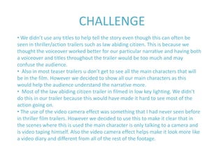 CHALLENGE
• We didn’t use any titles to help tell the story even though this can often be
seen in thriller/action trailers such as law abiding citizen. This is because we
thought the voiceover worked better for our particular narrative and having both
a voiceover and titles throughout the trailer would be too much and may
confuse the audience.
• Also in most teaser trailers u don’t get to see all the main characters that will
be in the film. However we decided to show all our main characters as this
would help the audience understand the narrative more.
• Most of the law abiding citizen trailer in filmed in low key lighting. We didn’t
do this in our trailer because this would have made it hard to see most of the
action going on.
• The use of the video camera effect was something that I had never seen before
in thriller film trailers. However we decided to use this to make it clear that in
the scenes where this is used the main character is only talking to a camera and
is video taping himself. Also the video camera effect helps make it look more like
a video diary and different from all of the rest of the footage.
 