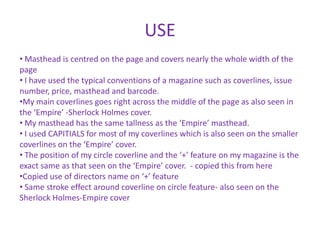 USE
• Masthead is centred on the page and covers nearly the whole width of the
page
• I have used the typical conventions of a magazine such as coverlines, issue
number, price, masthead and barcode.
•My main coverlines goes right across the middle of the page as also seen in
the ‘Empire’ -Sherlock Holmes cover.
• My masthead has the same tallness as the ‘Empire’ masthead.
• I used CAPITIALS for most of my coverlines which is also seen on the smaller
coverlines on the ‘Empire’ cover.
• The position of my circle coverline and the ‘+’ feature on my magazine is the
exact same as that seen on the ‘Empire’ cover. - copied this from here
•Copied use of directors name on ‘+’ feature
• Same stroke effect around coverline on circle feature- also seen on the
Sherlock Holmes-Empire cover
 