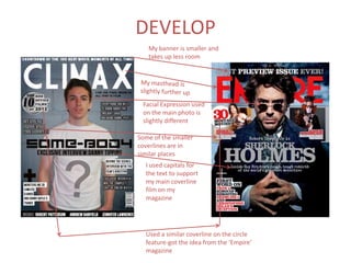 DEVELOP
   My banner is smaller and
   takes up less room




 Facial Expression used
 on the main photo is
 slightly different

Some of the smaller
coverlines are in
similar places
  I used capitals for
  the text to support
  my main coverline
  film on my
  magazine




  Used a similar coverline on the circle
  feature-got the idea from the ‘Empire’
  magazine
 
