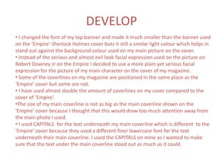 DEVELOP
• I changed the font of my top banner and made it much smaller than the banner used
on the ‘Empire’-Sherlock Holmes cover buts it still a similar light colour which helps in
stand out against the background colour used on my main picture on the cover.
• Instead of the serious and almost evil look facial expression used on the picture on
Robert Downey Jr on the Empire I decided to use a more plain yet serious facial
expression for the picture of my main character on the cover of my magazine.
• Some of the coverlines on my magazine are positioned in the same place as the
‘Empire’ cover but some are not.
• I have used almost double the amount of coverlines on my cover compared to the
cover of ‘Empire’.
•The size of my main coverline is not as big as the main coverline shown on the
‘Empire’ cover because I thought that this would draw too much attention away from
the main photo I used.
• I used CAPITALS for the text underneath my main coverline which is different to the
‘Empire’ cover because they used a different finer lowercase font for the text
underneath their main coverline. I used the CAPITALS on mine as I wanted to make
sure that the text under the main coverline stood out as much as it could.
 