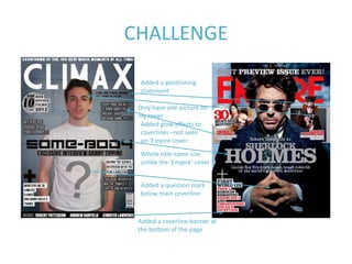 CHALLENGE

 Added a positioning
 statement

 Only have one picture on
 my cover
  Added glow effects to
  coverlines –not seen
  on ‘Empire cover
 Whole title-same size
 unlike the ‘Empire’ cover


 Added a question mark
 below main coverline



 Added a coverline banner at
 the bottom of the page
 