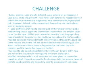 CHALLENGE
• Colour scheme-I used a totally different colour scheme on my magazine. I
used black, white and grey with I have never seen before on a magazine cover. I
did this because I wanted the magazine to have a certain thriller/mystery feel
to it. However I did stick to the conventional three colour rule that is always
seen on magazine covers.
• I used a different shot type to the one used on the ‘Empire’ cover. I used a
medium long shot as oppose to the medium shot used on the ‘Empire’ cover. I
chose the shot type I did because I wanted to show the body language of my
main character in the picture as this could give clues about the film’s narrative.
• I added a question mark underneath the coverline as I thought this could add
to the mystery around the film and as mentioned above could also give clues
about the films narrative as there as huge question mark over the main
character and the events that happen in the film.
• I decided to add a positioning statement even though ‘Empire’ didn’t have
one as I felt this would make my magazine look more professional.
• I added some layer effects such as strokes and inner glows on my smaller
coverlines which I haven’t seen on the Empire cover. I did this because I wanted
them to stand out more and wanted my cover to look unique in some way.
 