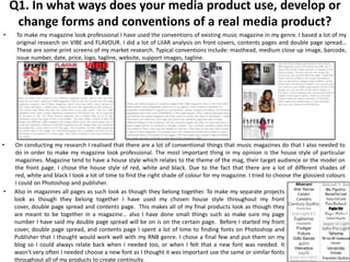 Q1. In what ways does your media product use, develop or
     change forms and conventions of a real media product?
•    To make my magazine look professional I have used the conventions of existing music magazine in my genre. I based a lot of my
     original research on VIBE and FLAVOUR. I did a lot of LIIAR analysis on front covers, contents pages and double page spread…
     These are some print screens of my market research. Typical conventions include: masthead, medium close up image, barcode,
     issue number, date, price, logo, tagline, website, support images, tagline.




•    On conducting my research I realised that there are a lot of conventional things that music magazines do that I also needed to
     do in order to make my magazine look professional. The most important thing in my opinion is the house style of particular
     magazines. Magazine tend to have a house style which relates to the theme of the mag, their target audience or the model on
     the front page. I chose the house style of red, white and black. Due to the fact that there are a lot of different shades of
     red, white and black I took a lot of time to find the right shade of colour for my magazine. I tried to choose the glossiest colours
     I could on Photoshop and publisher.
•   Also in magazines all pages as such look as though they belong together. To make my separate projects
    look as though they belong together I have used my chosen house style throughout my front
    cover, double page spread and contents page. This makes all of my final products look as though they
    are meant to be together in a magazine… also I have done small things such as make sure my page
    number I have said my double page spread will be on is on the certain page. Before I started my front
    cover, double page spread, and contents page I spent a lot of time to finding fonts on Photoshop and
    Publisher that I thought would work well with my RNB genre. I chose a final few and put them on my
    blog so I could always relate back when I needed too, or when I felt that a new font was needed. It
    wasn’t very often I needed choose a new font as I thought it was important use the same or similar fonts
    throughout all of my products to create continuity.
 