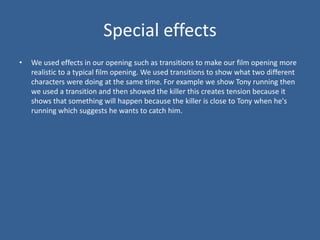 Special effects
•   We used effects in our opening such as transitions to make our film opening more
    realistic to a typical film opening. We used transitions to show what two different
    characters were doing at the same time. For example we show Tony running then
    we used a transition and then showed the killer this creates tension because it
    shows that something will happen because the killer is close to Tony when he's
    running which suggests he wants to catch him.
 