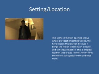 Setting/Location



         This scene in the film opening shows
         where our location/setting will be. We
         have chosen this location because it
         brings the feel of loneliness in a house
         and can show suspense. This is a typical
         location that is used in most horror films
         therefore it will appeal to the audience
         more.
 