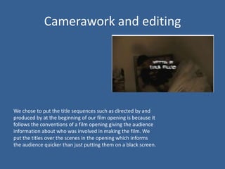 Camerawork and editing




We chose to put the title sequences such as directed by and
produced by at the beginning of our film opening is because it
follows the conventions of a film opening giving the audience
information about who was involved in making the film. We
put the titles over the scenes in the opening which informs
the audience quicker than just putting them on a black screen.
 