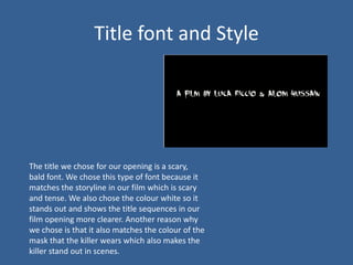 Title font and Style




The title we chose for our opening is a scary,
bald font. We chose this type of font because it
matches the storyline in our film which is scary
and tense. We also chose the colour white so it
stands out and shows the title sequences in our
film opening more clearer. Another reason why
we chose is that it also matches the colour of the
mask that the killer wears which also makes the
killer stand out in scenes.
 